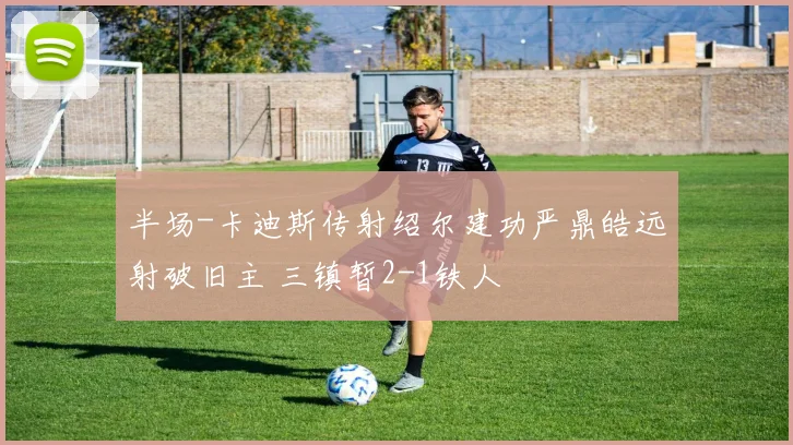 半场-卡迪斯传射绍尔建功严鼎皓远射破旧主 三镇暂2-1铁人