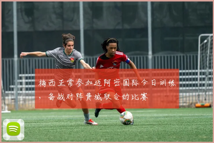 梅西正常参加迈阿密国际今日训练，备战对阵费城联合的比赛
