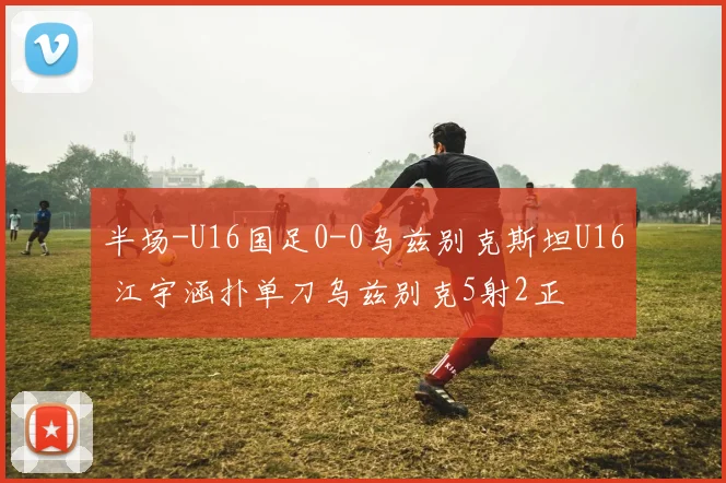 半场-U16国足0-0乌兹别克斯坦U16 江宇涵扑单刀乌兹别克5射2正