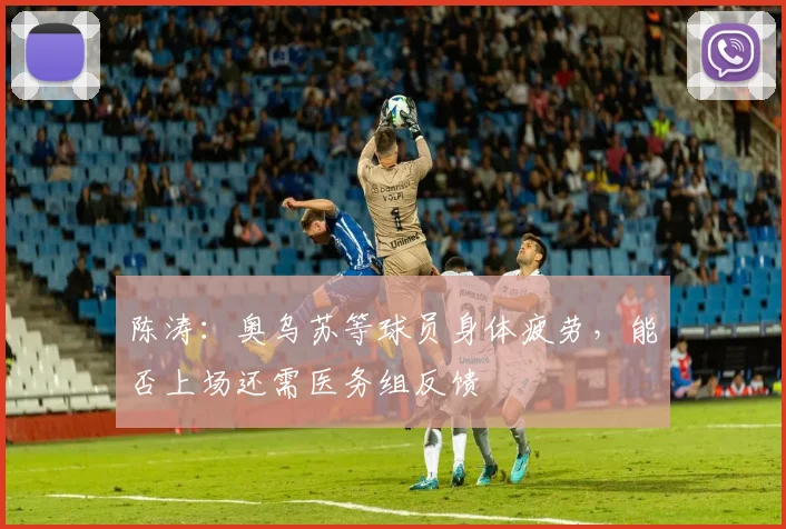 陈涛：奥乌苏等球员身体疲劳，能否上场还需医务组反馈